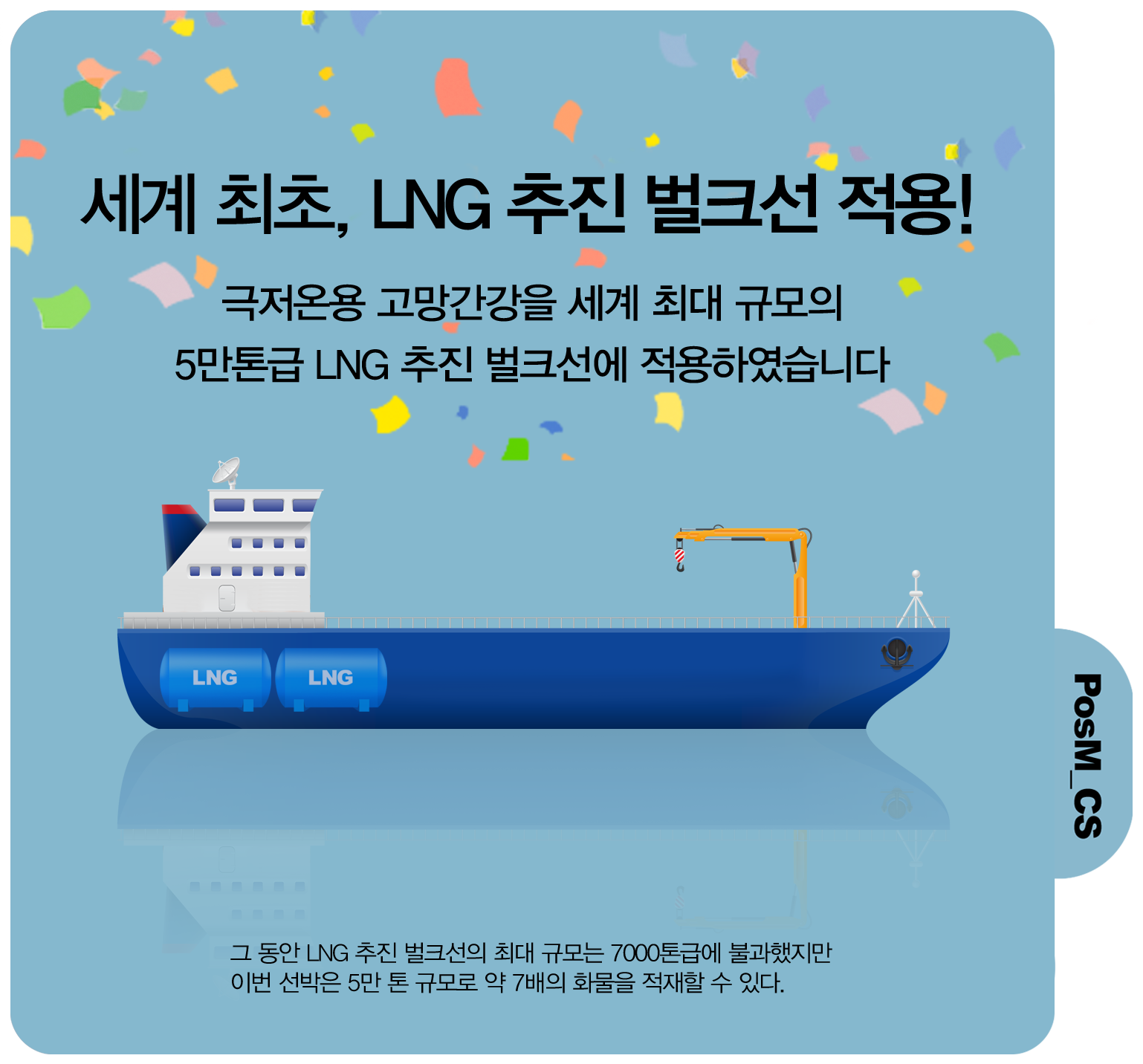 세계 최초, LNG 추진 벌크선 적용! 극저온용 고망간강을 세계 최대 규모의 5만톤급 LNG 추진 벌크선에 적용하였습니다. 그 동안 LNG 추진 벌크선의 최대 규모는 700톤급에 불과했지만 이번 선박은 5만 톤 규모로 약 7배의 확률을 적재할 수 있다. PosM_CS